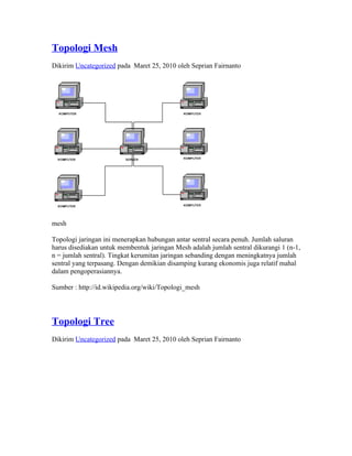 Topologi Mesh
Dikirim Uncategorized pada Maret 25, 2010 oleh Seprian Fairnanto




mesh

Topologi jaringan ini menerapkan hubungan antar sentral secara penuh. Jumlah saluran
harus disediakan untuk membentuk jaringan Mesh adalah jumlah sentral dikurangi 1 (n-1,
n = jumlah sentral). Tingkat kerumitan jaringan sebanding dengan meningkatnya jumlah
sentral yang terpasang. Dengan demikian disamping kurang ekonomis juga relatif mahal
dalam pengoperasiannya.

Sumber : http://id.wikipedia.org/wiki/Topologi_mesh




Topologi Tree
Dikirim Uncategorized pada Maret 25, 2010 oleh Seprian Fairnanto
 