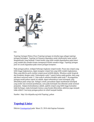 tree

Topologi Jaringan Pohon (Tree) Topologi jaringan ini disebut juga sebagai topologi
jaringan bertingkat. Topologi ini biasanya digunakan untuk interkoneksi antar sentral
denganhirarki yang berbeda. Untuk hirarki yang lebih rendah digambarkan pada lokasi
yang rendah dan semakin keatas mempunyai hirarki semakin tinggi. Topologi jaringan
jenis ini cocok digunakan pada sistem jaringan komputer .

Pada jaringan pohon, terdapat beberapa tingkatan simpul (node). Pusat atau simpul yang
lebih tinggi tingkatannya, dapat mengatur simpul lain yang lebih rendah tingkatannya.
Data yang dikirim perlu melalui simpul pusat terlebih dahulu. Misalnya untuk bergerak
dari komputer dengan node-3 kekomputer node-7 seperti halnya pada gambar, data yang
ada harus melewati node-3, 5 dan node-6 sebelum berakhir pada node-7. Keungguluan
jaringan model pohon seperti ini adalah, dapat terbentuknya suatu kelompok yang
dibutuhkan pada setiap saat. Sebagai contoh, perusahaan dapat membentuk kelompok
yang terdiri atas terminal pembukuan, serta pada kelompok lain dibentuk untuk terminal
penjualan. Adapun kelemahannya adalah, apabila simpul yang lebih tinggi kemudian
tidak berfungsi, maka kelompok lainnya yang berada dibawahnya akhirnya juga menjadi
tidak efektif. Cara kerja jaringan pohon ini relatif menjadi lambat.

Sumber : http://id.wikipedia.org/wiki/Topologi_pohon




Topologi Linier
Dikirim Uncategorized pada Maret 25, 2010 oleh Seprian Fairnanto
 