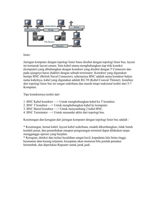 linier

Jaringan komputer dengan topologi linier biasa disebut dengan topologi linier bus, layout
ini termasuk layout umum. Satu kabel utama menghubungkan tiap titik koneksi
(komputer) yang dihubungkan dengan konektor yang disebut dengan T Connector dan
pada ujungnya harus diakhiri dengan sebuah terminator. Konektor yang digunakan
bertipe BNC (British Naval Connector), sebenarnya BNC adalah nama konektor bukan
nama kabelnya, kabel yang digunakan adalah RG 58 (Kabel Coaxial Thinnet). Installasi
dari topologi linier bus ini sangat sederhana dan murah tetapi maksimal terdiri dari 5-7
Komputer.

Tipe konektornya terdiri dari

1. BNC Kabel konektor —> Untuk menghubungkan kabel ke T konektor.
2. BNC T konektor —> Untuk menghubungkan kabel ke komputer.
3. BNC Barrel konektor —> Untuk menyambung 2 kabel BNC.
4. BNC Terminator —> Untuk menandai akhir dari topologi bus.

Keuntungan dan kerugian dari jaringan komputer dengan topologi linier bus adalah :

* Keuntungan, hemat kabel, layout kabel sederhana, mudah dikembangkan, tidak butuh
kendali pusat, dan penambahan maupun pengurangan terminal dapat dilakukan tanpa
mengganggu operasi yang berjalan.
* Kerugian, deteksi dan isolasi kesalahan sangat kecil, kepadatan lalu lintas tinggi,
keamanan data kurang terjamin, kecepatan akan menurun bila jumlah pemakai
bertambah, dan diperlukan Repeater untuk jarak jauh.
 