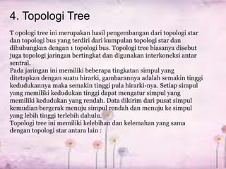 4. Topologi Tree
T opologi tree ini merupakan hasil pengembangan dari topologi star
dan topologi bus yang terdiri dari kumpulan topologi star dan
dihubungkan dengan 1 topologi bus. Topologi tree biasanya disebut
juga topologi jaringan bertingkat dan digunakan interkoneksi antar
sentral.
Pada jaringan ini memiliki beberapa tingkatan simpul yang
ditetapkan dengan suatu hirarki, gambarannya adalah semakin tinggi
kedudukannya maka semakin tinggi pula hirarki-nya. Setiap simpul
yang memiliki kedudukan tinggi dapat mengatur simpul yang
memiliki kedudukan yang rendah. Data dikirim dari pusat simpul
kemudian bergerak menuju simpul rendah dan menuju ke simpul
yang lebih tinggi terlebih dahulu.
Topologi tree ini memiliki kelebihan dan kelemahan yang sama
dengan topologi star antara lain :
 