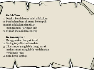 Kelebihan :
1. Deteksi kesalahan mudah dilakukan
2. Perubahan bentuk suatu kelompok
mudah dilakukan dan tidak
mengganggu jaringan lain
3. Mudah melakukan control
Kekurangan :
1. Menggunakan banyak kabel
2. Sering terjadi tabrakan data
3. Jika simpul yang lebih tinggi rusak
maka simpul yang lebih rendah akan
terganggu juga
4. Cara kerja lambat
 