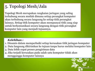 5. Topologi Mesh/Jala
Topologi Mesh merupakan rangkaian jaringan yang saling
terhubung secara mutlak dimana setiap perangkat komputer
akan terhubung secara langsung ke setiap titik perangkat
lainnya. Setiap titik komputer akan mempunyai titik yang siap
untuk berkomunikasi secara langsung dengan titik perangkat
komputer lain yang menjadi tujuannya.
Kelebihan :
1. Dinamis dalam memperbaiki setiap kerusakan titik jaringan komputer
2. Data langsung dikirimkan ke tujuan tanpa harus melalui komputer lain
3. Data lebih cepat proses pengiriman data
4. Jika terjadi kerusakan pada salah satu komputer tidak akan
mengganggu komputer lainnya
 