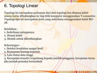 6. Topologi Linear
Topologi ini merupakan perluasan dari dari topologi bus dimana kabel
utama harus dihubungkan ke tiap titik komputer menggunakan T-connector.
Topologi tipe ini merupakan jenis yang sederhana menggunakan kabel RG-
58.
Kelebihan :
1. Sederhana jaringannya
2. Hemat kabel
3. Mudah untuk dikembangkan
Kekurangan :
1. Deteksi kesalahan sangat kecil
2. Keamanan kurang terjamin
3. Lalu lintas data tinggi
4. Kecepatan transfer tergantung kepada jumlah pengguna, kecepatan turun
jika jumlah pemakai bertambah
 