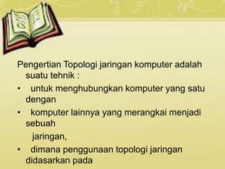 Pengertian Topologi jaringan komputer adalah
suatu tehnik :
• untuk menghubungkan komputer yang satu
dengan
• komputer lainnya yang merangkai menjadi
sebuah
jaringan,
• dimana penggunaan topologi jaringan
didasarkan pada
 