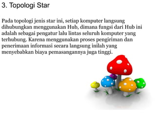 3. Topologi Star
Pada topologi jenis star ini, setiap komputer langsung
dihubungkan menggunakan Hub, dimana fungsi dari Hub ini
adalah sebagai pengatur lalu lintas seluruh komputer yang
terhubung. Karena menggunakan proses pengiriman dan
penerimaan informasi secara langsung inilah yang
menyebabkan biaya pemasangannya juga tinggi.
 