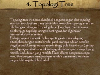 Topologi tree ini merupakan hasil pengembangan dari topologi
star dan topologi bus yang terdiri dari kumpulan topologi star dan
dihubungkan dengan 1 topologi bus. Topologi tree biasanya
disebut juga topologi jaringan bertingkat dan digunakan
interkoneksi antar sentral.
Pada jaringan ini memiliki beberapa tingkatan simpul yang
ditetapkan dengan suatu hirarki, gambarannya adalah semakin
tinggi kedudukannya maka semakin tinggi pula hirarki-nya. Setiap
simpul yang memiliki kedudukan tinggi dapat mengatur simpul yang
memiliki kedudukan yang rendah. Data dikirim dari pusat simpul
kemudian bergerak menuju simpul rendah dan menuju ke simpul
yang lebih tinggi terlebih dahulu.
4. Topologi Tree
 