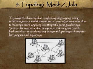 Topologi Mesh merupakan rangkaian jaringan yang saling
terhubung secara mutlak dimana setiap perangkat komputer akan
terhubung secara langsung ke setiap titik perangkat lainnya.
Setiap titik komputer akan mempunyai titik yang siap untuk
berkomunikasi secara langsung dengan titik perangkat komputer
lain yang menjadi tujuannya.
5.Topologi Mesh / Jala
 