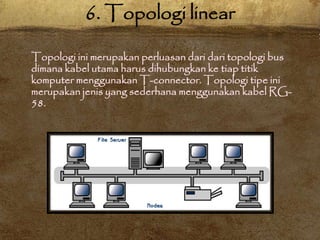 Topologi ini merupakan perluasan dari dari topologi bus
dimana kabel utama harus dihubungkan ke tiap titik
komputer menggunakan T-connector. Topologi tipe ini
merupakan jenis yang sederhana menggunakan kabel RG-
58.
6. Topologi linear
 