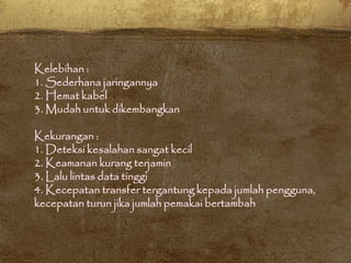 Kelebihan :
1. Sederhana jaringannya
2. Hemat kabel
3. Mudah untuk dikembangkan
Kekurangan :
1. Deteksi kesalahan sangat kecil
2. Keamanan kurang terjamin
3. Lalu lintas data tinggi
4. Kecepatan transfer tergantung kepada jumlah pengguna,
kecepatan turun jika jumlah pemakai bertambah
 