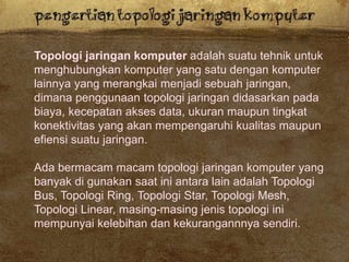 Topologi jaringan komputer adalah suatu tehnik untuk
menghubungkan komputer yang satu dengan komputer
lainnya yang merangkai menjadi sebuah jaringan,
dimana penggunaan topologi jaringan didasarkan pada
biaya, kecepatan akses data, ukuran maupun tingkat
konektivitas yang akan mempengaruhi kualitas maupun
efiensi suatu jaringan.
Ada bermacam macam topologi jaringan komputer yang
banyak di gunakan saat ini antara lain adalah Topologi
Bus, Topologi Ring, Topologi Star, Topologi Mesh,
Topologi Linear, masing-masing jenis topologi ini
mempunyai kelebihan dan kekurangannnya sendiri.
 