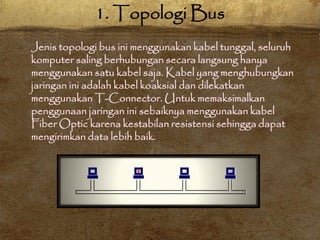 Jenis topologi bus ini menggunakan kabel tunggal, seluruh
komputer saling berhubungan secara langsung hanya
menggunakan satu kabel saja. Kabel yang menghubungkan
jaringan ini adalah kabel koaksial dan dilekatkan
menggunakan T-Connector. Untuk memaksimalkan
penggunaan jaringan ini sebaiknya menggunakan kabel
Fiber Optic karena kestabilan resistensi sehingga dapat
mengirimkan data lebih baik.
1. Topologi Bus
 