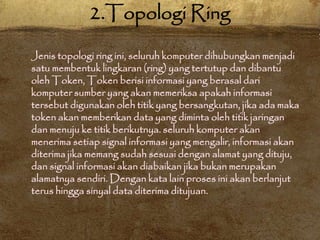 Jenis topologi ring ini, seluruh komputer dihubungkan menjadi
satu membentuk lingkaran (ring) yang tertutup dan dibantu
oleh Token, Token berisi informasi yang berasal dari
komputer sumber yang akan memeriksa apakah informasi
tersebut digunakan oleh titik yang bersangkutan, jika ada maka
token akan memberikan data yang diminta oleh titik jaringan
dan menuju ke titik berikutnya. seluruh komputer akan
menerima setiap signal informasi yang mengalir, informasi akan
diterima jika memang sudah sesuai dengan alamat yang dituju,
dan signal informasi akan diabaikan jika bukan merupakan
alamatnya sendiri. Dengan kata lain proses ini akan berlanjut
terus hingga sinyal data diterima ditujuan.
2.Topologi Ring
 
