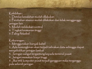 Kelebihan :
1. Deteksi kesalahan mudah dilakukan
2. Perubahan stasiun mudah dilakukan dan tidak mengganggu
jaringan lain
3. Mudah melakukan control
4. Tingkat keamanan tinggi
5. Paling fleksibel
Kekurangan :
1. Menggunakan banyak kabel
2. Ada kemungkinan akan terjadi tabrakan data sehingga dapat
menyebabkan jaringan lambat
3. Jaringan sangat tergantung kepada terminal pusat
4. Jaingan memakan biaya tinggi
5. Jika titik komputer pusat terjadi gangguan maka terganggu
pula seluruh jaringan
 