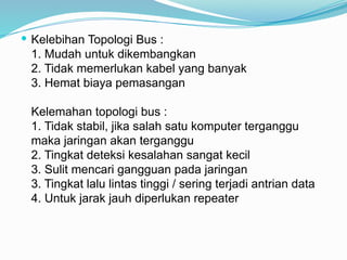  Kelebihan Topologi Bus :
1. Mudah untuk dikembangkan
2. Tidak memerlukan kabel yang banyak
3. Hemat biaya pemasangan
Kelemahan topologi bus :
1. Tidak stabil, jika salah satu komputer terganggu
maka jaringan akan terganggu
2. Tingkat deteksi kesalahan sangat kecil
3. Sulit mencari gangguan pada jaringan
3. Tingkat lalu lintas tinggi / sering terjadi antrian data
4. Untuk jarak jauh diperlukan repeater
 