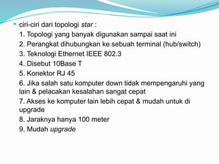  ciri-ciri dari topologi star :
1. Topologi yang banyak digunakan sampai saat ini
2. Perangkat dihubungkan ke sebuah terminal (hub/switch)
3. Teknologi Ethernet IEEE 802.3
4. Disebut 10Base T
5. Konektor RJ 45
6. Jika salah satu komputer down tidak mempengaruhi yang
lain & pelacakan kesalahan sangat cepat
7. Akses ke komputer lain lebih cepat & mudah untuk di
upgrade
8. Jaraknya hanya 100 meter
9. Mudah upgrade
 