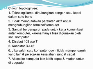 Ciri-ciri topologi tree:
1. Teknologi lama, dihubungkan dengan satu kabel
dalam satu baris
2. Tidak membutuhkan peralatan aktif untuk
menghubungkan terminal/komputer
3. Sangat berpengaruh pada unjuk kerja komunikasi
antar komputer, karena hanya bisa digunakan oleh
satu komputer
4. Disebut 10Base T
5. Konektor RJ 45
6. Jika salah satu komputer down tidak mempengaruhi
yang lain & pelacakan kesalahan sangat cepat
7. Akses ke komputer lain lebih cepat & mudah untuk
di upgrade
 