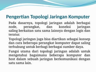 Pengertian Topologi Jaringan Komputer
Pada dasarnya, topologi jaringan adalah berbagai
node, perangkat, dan koneksi jaringan
saling berkaitan satu sama lainnya dengan logis dan
teratur.
Topologi jaringan juga bisa diartikan sebagai konsep
dan cara beberapa perangkat komputer dapat saling
terhubung untuk berbagi berbagai sumber daya.
Fungsi utama dari topologi jaringan adalah untuk
mengetahui bagaimana beberapa komputer dan
host dalam sebuah jaringan berkomunikasi dengan
satu sama lain.
 