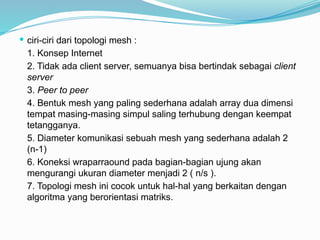  ciri-ciri dari topologi mesh :
1. Konsep Internet
2. Tidak ada client server, semuanya bisa bertindak sebagai client
server
3. Peer to peer
4. Bentuk mesh yang paling sederhana adalah array dua dimensi
tempat masing-masing simpul saling terhubung dengan keempat
tetangganya.
5. Diameter komunikasi sebuah mesh yang sederhana adalah 2
(n-1)
6. Koneksi wraparraound pada bagian-bagian ujung akan
mengurangi ukuran diameter menjadi 2 ( n/s ).
7. Topologi mesh ini cocok untuk hal-hal yang berkaitan dengan
algoritma yang berorientasi matriks.
 