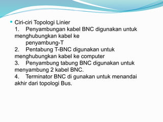  Ciri-ciri Topologi Linier
1. Penyambungan kabel BNC digunakan untuk
menghubungkan kabel ke
penyambung-T
2. Pentabung T-BNC digunakan untuk
menghubungkan kabel ke computer
3. Penyambung tabung BNC digunakan untuk
menyambung 2 kabel BNC.
4. Terminator BNC di gunakan untuk menandai
akhir dari topologi Bus.
 