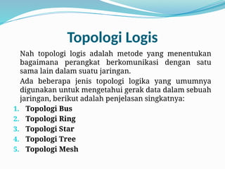 Topologi Logis
Nah topologi logis adalah metode yang menentukan
bagaimana perangkat berkomunikasi dengan satu
sama lain dalam suatu jaringan.
Ada beberapa jenis topologi logika yang umumnya
digunakan untuk mengetahui gerak data dalam sebuah
jaringan, berikut adalah penjelasan singkatnya:
1. Topologi Bus
2. Topologi Ring
3. Topologi Star
4. Topologi Tree
5. Topologi Mesh
 