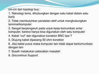 ciri-ciri dari topologi bus :
1. Teknologi lama, dihubungkan dengan satu kabel dalam satu
baris
2. Tidak membutuhkan peralatan aktif untuk menghubungkan
terminal/komputer
3. Sangat berpengaruh pada unjuk kerja komunikasi antar
komputer, karena hanya bisa digunakan oleh satu komputer
4. Kabel “cut” dan digunakan konektor BNC tipe T
5. Diujung kabel dipasang 50 ohm konektor
6. Jika kabel putus maka komputer lain tidak dapat berkomunikasi
dengan lain
7. Susah melakukan pelacakan masalah
8. Discontinue Support.
 