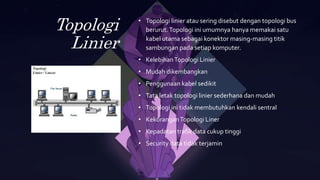 Topologi
Linier
• Topologi linier atau sering disebut dengan topologi bus
berurut.Topologi ini umumnya hanya memakai satu
kabel utama sebagai konektor masing-masing titik
sambungan pada setiap komputer.
• KelebihanTopologi Linier
• Mudah dikembangkan
• Penggunaan kabel sedikit
• Tata letak topologi linier sederhana dan mudah
• Topologi ini tidak membutuhkan kendali sentral
• KekuranganTopologi Liner
• Kepadatan trafik data cukup tinggi
• Security data tidak terjamin
 