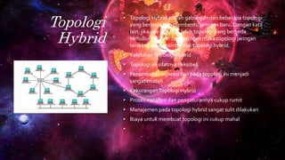 Topologi
Hybrid
• Topologi Hybrid adalah gabungan dari beberapa topologi
yang berbeda dan membentu jaringan baru. Dengan kata
lain, jika ada dua atau lebih topologi yang berbeda
terhubung dalam satu jaringan maka topologi jaringan
tersebut akan membentuk topologi hybrid.
• KelebihanTopologi Hybrid
• Topologi ini sifatnya fleksibel
• Penambahan koneksi lain pada topologi ini menjadi
sangat mudah
• KekuranganTopologi Hybrid
• Proses installasi dan pengaturannya cukup rumit
• Manajemen pada topologi hybrid sangat sulit dilakukan
• Biaya untuk membuat topologi ini cukup mahal
•
 