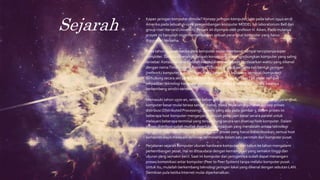 Sejarah
• Kapan jaringan komputer dimulai? Konsep jaringan komputer lahir pada tahun 1940-an di
Amerika pada sebuah proyek pengembangan komputer MODEL I di laboratorium Bell dan
group riset HarvardUniversity. Proyek ini dipimpin oleh profesor H.Aiken. Pada mulanya
proyek ini hanyalah ingin memanfaatkan sebuah perangkat komputer yang harus
digunakan bersama.
Pada tahun 1950-an ketika jenis komputer mulai membesar sampai terciptanya super
komputer. Saat itu dikenalkan sebuah konsep untuk menghubungkan komputer yang saling
tersebar. Konsep tersebut adalah konsep distribusi proses berdasarkan waktu yang dikenal
dengan namaTime Sharing System (TSS), maka untuk pertama kali bentuk jaringan
(network) komputer diaplikasikan. Pada sistemTSS beberapa terminal (komputer)
terhubung secara seri ke sebuah host komputer. Dalam prosesTSS mulai nampak
perpaduan teknologi komputer dan teknologi telekomunikasi yang pada awalnya
berkembang sendiri-sendiri.
Memasuki tahun 1970-an, setelah beban pekerjaan bertambah banyak dan harga perangkat
komputer besar mulai terasa sangat mahal, maka mulailah digunakan konsep proses
distribusi (Distributed Processing). Seperti yang ada pada gambar 3, dalam proses ini
beberapa host komputer mengerjakan sebuah pekerjaan besar secara paralel untuk
melayani beberapa terminal yang tersambung secara seri disetiap host komputer. Dalam
proses distribusi sudah mutlak diperlukan perpaduan yang mendalam antara teknologi
komputer dan telekomunikasi, karena selain proses yang harus didistribusikan, semua host
komputer wajib melayani terminal-terminalnya dalam satu perintah dari komputer pusat.
• Perjalanan sejarah komputer ukuran hardware komputer dari tahun ke tahun mengalami
perkembangan pesat. Hal ini ditsaudarai dengan kemampuan yang semakin tinggi dan
ukuran yang semakin kecil. Saat ini komputer dan jaringannya sudah dapat menangani
proses komunikasi antar komputer (Peer to Peer System) tanpa melalui komputer pusat.
Untuk itu, mulailah berkembang teknologi jaringan lokal yang dikenal dengan sebutan LAN.
Demikian pula ketika Internet mulai diperkenalkan.
 