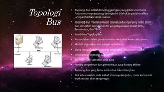 Topologi
Bus
• Topologi bus adalah topologi jaringan yang lebih sederhana.
Pada umumnya topologi jaringan ini dilakukan pada installasi
jaringan berbasi kabel coaxial.
• Topologi bus memakai kabel coaxial pada sepanjang node client
dan konektor. Jenis konektor yang digunakan adalah BNC,
Terminator, danTBNC.
• KelebihanTopologi Bus
• Kemudahan dalam penambahan client atau workstation baru
• Mudah digunakan dan sangat sederhana
• Biaya instalasi murah karena kabel yang digunakan sedikit
• KekuranganTopologi Bus
• Sering terjadi tabrakan arus data
• Proses pengiriman dan penerimaan data kurang efisien
• Topologi bus yang lama sulit untuk dikembangkan
• Jika ada masalah pada kabel, misalnya terputus, maka komputer
workstation akan terganggu.
 