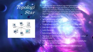 Topologi
Star
• Topologi star atau disebut juga dengna topologi bintang
adalah topologi jaringan berbentuk bintang dimana pada
umumnya memakai hub atau switch untuk koneksi antar
client.Topologi jaringan komputer ini paling sering
digunakan saat ini karena memiliki banyak kelebihan.
• KelebihanTopologi Star
• Jaringan topologi ini tetap berjalan baik walaupun salah
satu komputer client bermasalah
• Tingkat keamanan data pada topologi ini cukup baik
• User lebih mudah mendeteksi masalah pada jaringan
• Lebih fleksibel
• KekuranganTopologi Star
• Topologi ini terhitung mahal karena menggunakan cukup
banyak kabel
• Seluruh komputer dalam jaringan ini akan bermasalah jika
hub atau switch mengalami masalah
• Topologi star sangat tergantung pada terminal pusat.
 