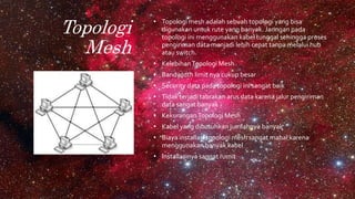 Topologi
Mesh
• Topologi mesh adalah sebuah topologi yang bisa
digunakan untuk rute yang banyak. Jaringan pada
topologi ini menggunakan kabel tunggal sehingga proses
pengiriman data menjadi lebih cepat tanpa melalui hub
atau switch.
• KelebihanTopologi Mesh
• Bandwidth limit nya cukup besar
• Security data pada topologi ini sangat baik
• Tidak terjadi tabrakan arus data karena jalur pengiriman
data sangat banyak
• KekuranganTopologi Mesh
• Kabel yang dibutuhkan jumlahnya banyak
• Biaya installasi topologi mesh sangat mahal karena
menggunakan banyak kabel
• Installasinya sangat rumit
 