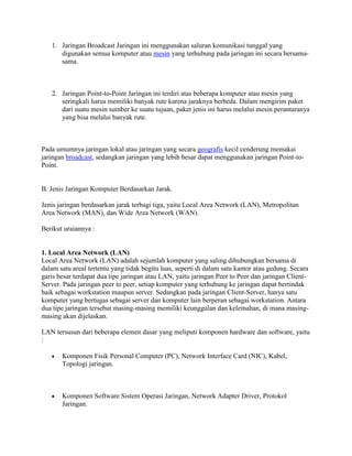 1. Jaringan Broadcast Jaringan ini menggunakan saluran komunikasi tunggal yang
      digunakan semua komputer atau mesin yang terhubung pada jaringan ini secara bersama-
      sama.



   2. Jaringan Point-to-Point Jaringan ini terdiri atas beberapa komputer atau mesin yang
      seringkali harus memiliki banyak rute karena jaraknya berbeda. Dalam mengirim paket
      dari suatu mesin sumber ke suatu tujuan, paket jenis ini harus melalui mesin perantaranya
      yang bisa melalui banyak rute.



Pada umumnya jaringan lokal atau jaringan yang secara geografis kecil cenderung memakai
jaringan broadcast, sedangkan jaringan yang lebih besar dapat menggunakan jaringan Point-to-
Point.


B. Jenis Jaringan Komputer Berdasarkan Jarak.

Jenis jaringan berdasarkan jarak terbagi tiga, yaitu Local Area Network (LAN), Metropolitan
Area Network (MAN), dan Wide Area Network (WAN).

Berikut uraiannya :


1. Local Area Network (LAN)
Local Area Network (LAN) adalah sejumlah komputer yang saling dihubungkan bersama di
dalam satu areal tertentu yang tidak begitu luas, seperti di dalam satu kantor atau gedung. Secara
garis besar terdapat dua tipe jaringan atau LAN, yaitu jaringan Peer to Peer dan jaringan Client-
Server. Pada jaringan peer to peer, setiap komputer yang terhubung ke jaringan dapat bertindak
baik sebagai workstation maupun server. Sedangkan pada jaringan Client-Server, hanya satu
komputer yang bertugas sebagai server dan komputer lain berperan sebagai workstation. Antara
dua tipe jaringan tersebut masing-masing memiliki keunggulan dan kelemahan, di mana masing-
masing akan dijelaskan.

LAN tersusun dari beberapa elemen dasar yang meliputi komponen hardware dan software, yaitu
:

       Komponen Fisik Personal Computer (PC), Network Interface Card (NIC), Kabel,
       Topologi jaringan.



       Komponen Software Sistem Operasi Jaringan, Network Adapter Driver, Protokol
       Jaringan.
 