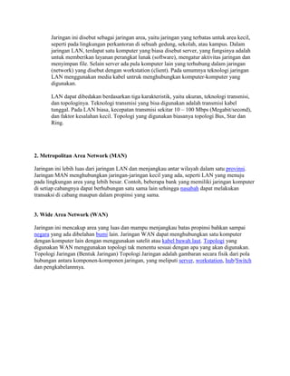 Jaringan ini disebut sebagai jaringan area, yaitu jaringan yang terbatas untuk area kecil,
       seperti pada lingkungan perkantoran di sebuah gedung, sekolah, atau kampus. Dalam
       jaringan LAN, terdapat satu komputer yang biasa disebut server, yang fungsinya adalah
       untuk memberikan layanan perangkat lunak (software), mengatur aktivitas jaringan dan
       menyimpan file. Selain server ada pula komputer lain yang terhubung dalam jaringan
       (network) yang disebut dengan workstation (client). Pada umumnya teknologi jaringan
       LAN menggunakan media kabel untruk menghubungkan komputer-komputer yang
       digunakan.

       LAN dapat dibedakan berdasarkan tiga karakteristik, yaitu ukuran, teknologi transmisi,
       dan topologinya. Teknologi transmisi yang bisa digunakan adalah transmisi kabel
       tunggal. Pada LAN biasa, kecepatan transmisi sekitar 10 – 100 Mbps (Megabit/second),
       dan faktor kesalahan kecil. Topologi yang digunakan biasanya topologi Bus, Star dan
       Ring.




2. Metropolitan Area Network (MAN)

Jaringan ini lebih luas dari jaringan LAN dan menjangkau antar wilayah dalam satu provinsi.
Jaringan MAN menghubungkan jaringan-jaringan kecil yang ada, seperti LAN yang menuju
pada lingkungan area yang lebih besar. Contoh, beberapa bank yang memiliki jaringan komputer
di setiap cabangnya dapat berhubungan satu sama lain sehingga nasabah dapat melakukan
transaksi di cabang maupun dalam propinsi yang sama.


3. Wide Area Network (WAN)

Jaringan ini mencakup area yang luas dan mampu menjangkau batas propinsi bahkan sampai
negara yang ada dibelahan bumi lain. Jaringan WAN dapat menghubungkan satu komputer
dengan komputer lain dengan menggunakan satelit atau kabel bawah laut. Topologi yang
digunakan WAN menggunakan topologi tak menentu sesuai dengan apa yang akan digunakan.
Topologi Jaringan (Bentuk Jaringan) Topologi Jaringan adalah gambaran secara fisik dari pola
hubungan antara komponen-komponen jaringan, yang meliputi server, workstation, hub/Switch
dan pengkabelannnya.
 
