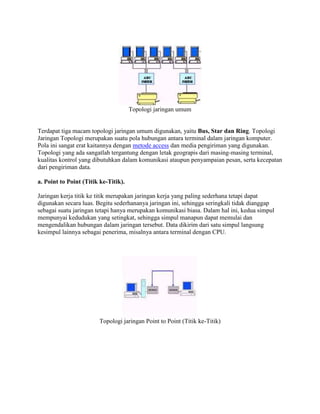 Topologi jaringan umum


Terdapat tiga macam topologi jaringan umum digunakan, yaitu Bus, Star dan Ring. Topologi
Jaringan Topologi merupakan suatu pola hubungan antara terminal dalam jaringan komputer.
Pola ini sangat erat kaitannya dengan metode access dan media pengiriman yang digunakan.
Topologi yang ada sangatlah tergantung dengan letak geograpis dari masing-masing terminal,
kualitas kontrol yang dibutuhkan dalam komunikasi ataupun penyampaian pesan, serta kecepatan
dari pengiriman data.

a. Point to Point (Titik ke-Titik).

Jaringan kerja titik ke titik merupakan jaringan kerja yang paling sederhana tetapi dapat
digunakan secara luas. Begitu sederhananya jaringan ini, sehingga seringkali tidak dianggap
sebagai suatu jaringan tetapi hanya merupakan komunikasi biasa. Dalam hal ini, kedua simpul
mempunyai kedudukan yang setingkat, sehingga simpul manapun dapat memulai dan
mengendalikan hubungan dalam jaringan tersebut. Data dikirim dari satu simpul langsung
kesimpul lainnya sebagai penerima, misalnya antara terminal dengan CPU.




                        Topologi jaringan Point to Point (Titik ke-Titik)
 