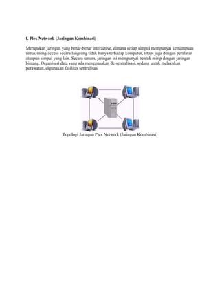 f. Plex Network (Jaringan Kombinasi)

Merupakan jaringan yang benar-benar interactive, dimana setiap simpul mempunyai kemampuan
untuk meng-access secara langsung tidak hanya terhadap komputer, tetapi juga dengan peralatan
ataupun simpul yang lain. Secara umum, jaringan ini mempunyai bentuk mirip dengan jaringan
bintang. Organisasi data yang ada menggunakan de-sentralisasi, sedang untuk melakukan
perawatan, digunakan fasilitas sentralisasi




                    Topologi Jaringan Plex Network (Jaringan Kombinasi)
 