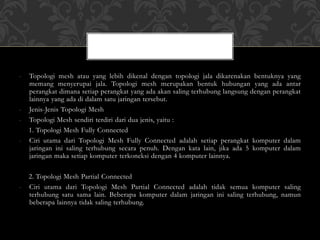 - Topologi mesh atau yang lebih dikenal dengan topologi jala dikarenakan bentuknya yang
memang menyerupai jala. Topologi mesh merupakan bentuk hubungan yang ada antar
perangkat dimana setiap perangkat yang ada akan saling terhubung langsung dengan perangkat
lainnya yang ada di dalam satu jaringan tersebut.
- Jenis-Jenis Topologi Mesh
- Topologi Mesh sendiri terdiri dari dua jenis, yaitu :
1. Topologi Mesh Fully Connected
- Ciri utama dari Topologi Mesh Fully Connected adalah setiap perangkat komputer dalam
jaringan ini saling terhubung secara penuh. Dengan kata lain, jika ada 5 komputer dalam
jaringan maka setiap komputer terkoneksi dengan 4 komputer lainnya.
2. Topologi Mesh Partial Connected
- Ciri utama dari Topologi Mesh Partial Connected adalah tidak semua komputer saling
terhubung satu sama lain. Beberapa komputer dalam jaringan ini saling terhubung, namun
beberapa lainnya tidak saling terhubung.
 