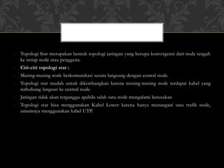 - Topologi Star merupakan bentuk topologi jaringan yang berupa konvergensi dari node tengah
ke setiap node atau pengguna.
- Ciri-ciri topologi star :
- Masing-masing node berkomunikasi secara langsung dengan central node.
- Topologi star mudah untuk dikembangkan karena masing-masing node terdapat kabel yang
terhubung langsun ke central node.
- Jaringan tidak akan terganggu apabila salah satu node mengalami kerusakan
- Topologi star bisa menggunakan Kabel Lower karena hanya menangani satu trafik node,
umumnya menggunakan kabel UTP.
 