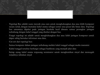 - Topologi Bus adalah suatu metode atau cara untuk menghubungkan dua atau lebih komputer
secara serial, dengan memakai kabel utama sebagai center atau pusat lalu lintas data. Topologi
bus umumnya dipakai pada jaringan berskala kecil dimana semua perangkat jaringan
terhubung dengan kabel tunggal yang disebut dengan bus.
- Fungsi topologi ini adalah untuk menghubungkan dua atau lebih jaringan komputer untuk
dapat saling bertukar informasi atau data.
- Ciri-ciri dari topologi bus:
- Semua komputer dalam jaringan terhubung melalui kabel tunggal sebagai media transmisi
- Kabel tunggal tersebut berfungsi sebagai backbone yang menjadi jalur data
- Setiap ujung kabel utama terpasang terminator untuk menghentikan sinyal dan mencegah
terjadinya tabrakan sinyal
 