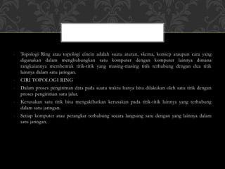 - Topologi Ring atau topologi cincin adalah suatu aturan, skema, konsep ataupun cara yang
digunakan dalam menghubungkan satu komputer dengan komputer lainnya dimana
rangkaiannya membentuk titik-titik yang masing-masing titik terhubung dengan dua titik
lainnya dalam satu jaringan.
- CIRI TOPOLOGI RING
- Dalam proses pengiriman data pada suatu waktu hanya bisa dilakukan oleh satu titik dengan
proses pengiriman satu jalur.
- Kerusakan satu titik bisa mengakibatkan kerusakan pada titik-titik lainnya yang terhubung
dalam satu jaringan.
- Setiap komputer atau perangkat terhubung secara langsung satu dengan yang lainnya dalam
satu jaringan.
 