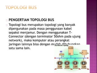 PENGERTIAN TOPOLOGI BUS 
Topologi bus merupakan topologi yang banyak 
dipergunakan pada masa penggunaan kabel 
sepaksi menjamur. Dengan menggunakan T-Connector 
(dengan terminator 50ohm pada ujung 
network), maka komputer atau perangkat 
jaringan lainnya bisa dengan mudah dihubungkan 
satu sama lain. 
 