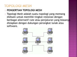 PENGERTIAN TOPOLOGI MESH 
Topologi Mesh adalah suatu topologi yang memang 
didisain untuk memiliki tingkat restorasi dengan 
berbagai alternatif rute atau penjaluran yang biasanya 
disiapkan dengan dukungan perangkat lunak atau 
software. 
 