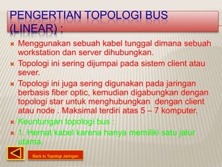 PENGERTIAN TOPOLOGI BUS
(LINEAR) :
   Menggunakan sebuah kabel tunggal dimana sebuah
    workstation dan server dihubungkan.
   Topologi ini sering dijumpai pada sistem client atau
    sever.
   Topologi ini juga sering digunakan pada jaringan
    berbasis fiber optic, kemudian digabungkan dengan
    topologi star untuk menghubungkan dengan client
    atau node . Maksimal terdiri atas 5 – 7 komputer.
   Keuntungan topologi bus :
   1. Hemat kabel karena hanya memiliki satu jalur
    utama.
       Back to Topologi Jaringan
 