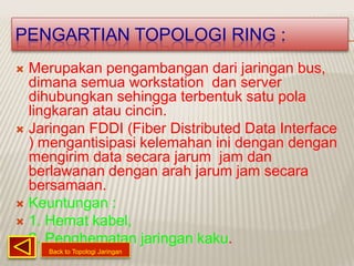PENGARTIAN TOPOLOGI RING :
 Merupakan pengambangan dari jaringan bus,
  dimana semua workstation dan server
  dihubungkan sehingga terbentuk satu pola
  lingkaran atau cincin.
 Jaringan FDDI (Fiber Distributed Data Interface
  ) mengantisipasi kelemahan ini dengan dengan
  mengirim data secara jarum jam dan
  berlawanan dengan arah jarum jam secara
  bersamaan.
 Keuntungan :
 1. Hemat kabel,
 2. Penghematan jaringan kaku.
     Back to Topologi Jaringan
 