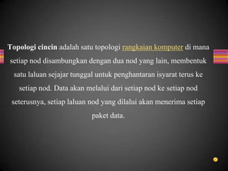Topologi cincin adalah satu topologi rangkaian komputer di mana
setiap nod disambungkan dengan dua nod yang lain, membentuk
satu laluan sejajar tunggal untuk penghantaran isyarat terus ke
setiap nod. Data akan melalui dari setiap nod ke setiap nod
seterusnya, setiap laluan nod yang dilalui akan menerima setiap
paket data.
 