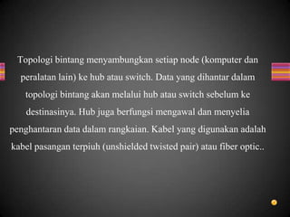 Topologi bintang menyambungkan setiap node (komputer dan
peralatan lain) ke hub atau switch. Data yang dihantar dalam
topologi bintang akan melalui hub atau switch sebelum ke
destinasinya. Hub juga berfungsi mengawal dan menyelia
penghantaran data dalam rangkaian. Kabel yang digunakan adalah
kabel pasangan terpiuh (unshielded twisted pair) atau fiber optic..
 