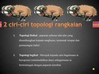 i. Topologi fizikal : paparan sebenar alat-alat yang
disambungkan kepada rangkaian, termasuk tempat dan
pemasangan kabel.
i. Topologi logikal : Merujuk kepada cara bagaimana ia
beroperasi (memindahkan data) sebagaimana ia
bertentangan dengan paparan tersebut.
 