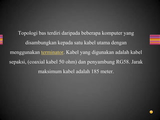 Topologi bas terdiri daripada beberapa komputer yang
disambungkan kepada satu kabel utama dengan
menggunakan terminator. Kabel yang digunakan adalah kabel
sepaksi, (coaxial kabel 50 ohm) dan penyambung RG58. Jarak
maksimum kabel adalah 185 meter.
 