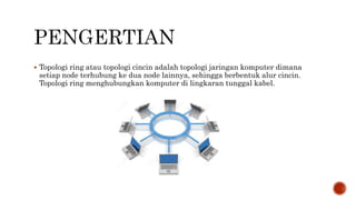  Topologi ring atau topologi cincin adalah topologi jaringan komputer dimana 
setiap node terhubung ke dua node lainnya, sehingga berbentuk alur cincin. 
Topologi ring menghubungkan komputer di lingkaran tunggal kabel. 
 