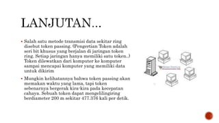  Salah satu metode transmisi data sekitar ring 
disebut token passing. (Pengertian Token adalah 
seri bit khusus yang berjalan di jaringan token 
ring. Setiap jaringan hanya memiliki satu token..) 
Token dilewatkan dari komputer ke komputer 
sampai mencapai komputer yang memiliki data 
untuk dikirim 
 Mungkin kelihatannya bahwa token passing akan 
memakan waktu yang lama, tapi token 
sebenarnya bergerak kira-kira pada kecepatan 
cahaya. Sebuah token dapat mengelilingiring 
berdiameter 200 m sekitar 477.376 kali per detik. 
 