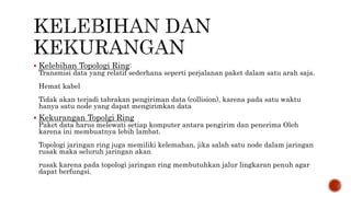  Kelebihan Topologi Ring: 
Transmisi data yang relatif sederhana seperti perjalanan paket dalam satu arah saja. 
Hemat kabel 
Tidak akan terjadi tabrakan pengiriman data (collision), karena pada satu waktu 
hanya satu node yang dapat mengirimkan data 
 Kekurangan Topolgi Ring 
Paket data harus melewati setiap komputer antara pengirim dan penerima Oleh 
karena ini membuatnya lebih lambat. 
Topologi jaringan ring juga memiliki kelemahan, jika salah satu node dalam jaringan 
rusak maka seluruh jaringan akan 
rusak karena pada topologi jaringan ring membutuhkan jalur lingkaran penuh agar 
dapat berfungsi. 
 